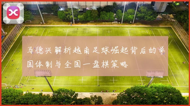 马德兴解析越南足球崛起背后的举国体制与全国一盘棋策略
