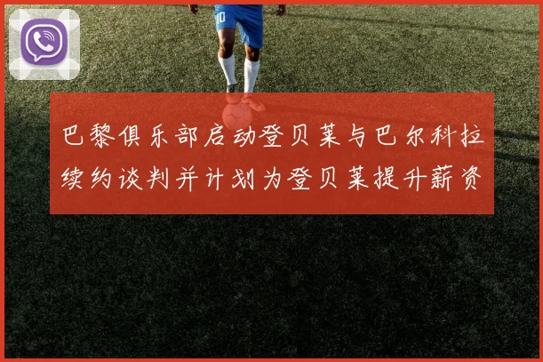 巴黎俱乐部启动登贝莱与巴尔科拉续约谈判并计划为登贝莱提升薪资待遇