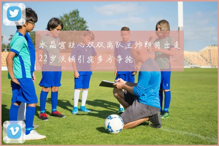 水晶宫核心双双离队主帅即将出走22岁沃顿引发多方争抢