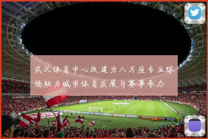 武汉体育中心改建为八万座专业球场助力城市体育发展与赛事承办