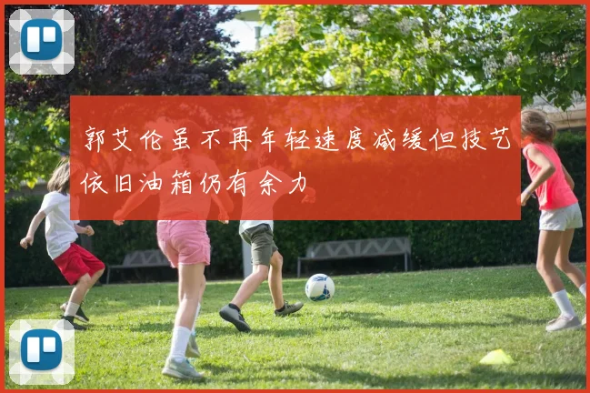 郭艾伦虽不再年轻速度减缓但技艺依旧油箱仍有余力
