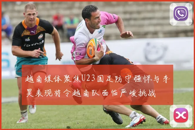 越南媒体聚焦U23国足防守强悍与李昊表现将令越南队面临严峻挑战