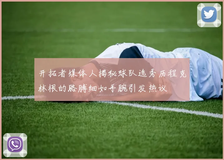 开拓者媒体人揭秘球队选秀历程克林根的胳膊细如手腕引发热议