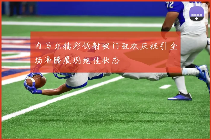 内马尔精彩低射破门狂欢庆祝引全场沸腾展现绝佳状态