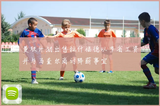 曼联计划出售拉什福德以节省工资并与马奎尔商讨降薪事宜