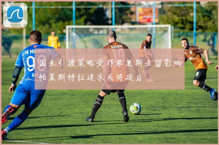 国米引援策略受邓弗里斯去留影响帕莱斯特拉追求或将延后
