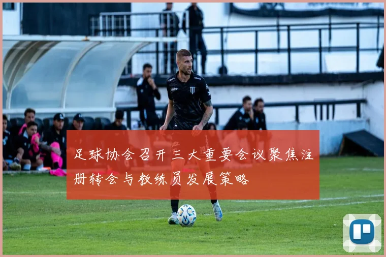 足球协会召开三大重要会议聚焦注册转会与教练员发展策略