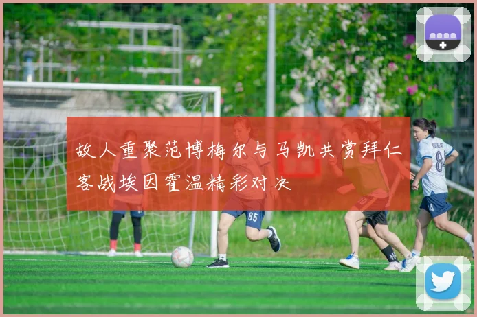 故人重聚范博梅尔与马凯共赏拜仁客战埃因霍温精彩对决