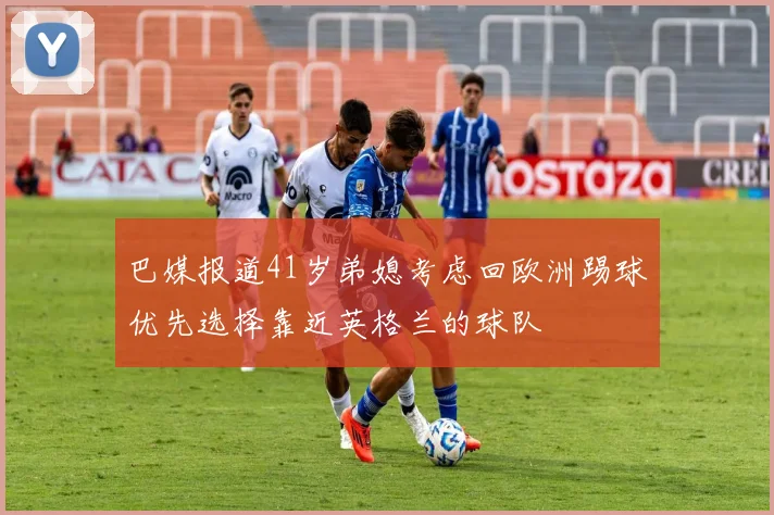 巴媒报道41岁弟媳考虑回欧洲踢球优先选择靠近英格兰的球队