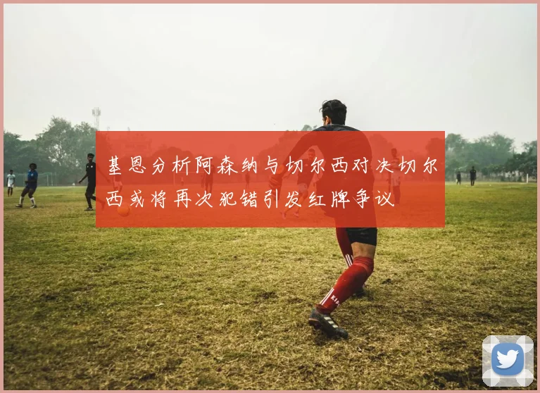 基恩分析阿森纳与切尔西对决切尔西或将再次犯错引发红牌争议