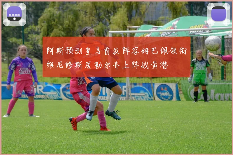 阿斯预测皇马首发阵容姆巴佩领衔维尼修斯居勒尔齐上阵战黄潜