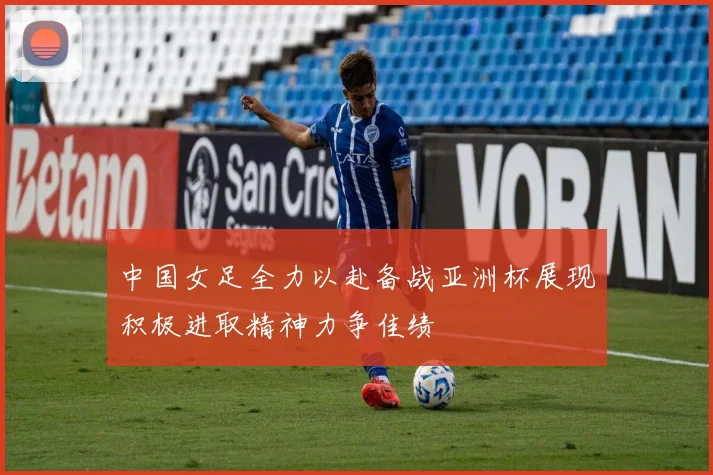 中国女足全力以赴备战亚洲杯展现积极进取精神力争佳绩