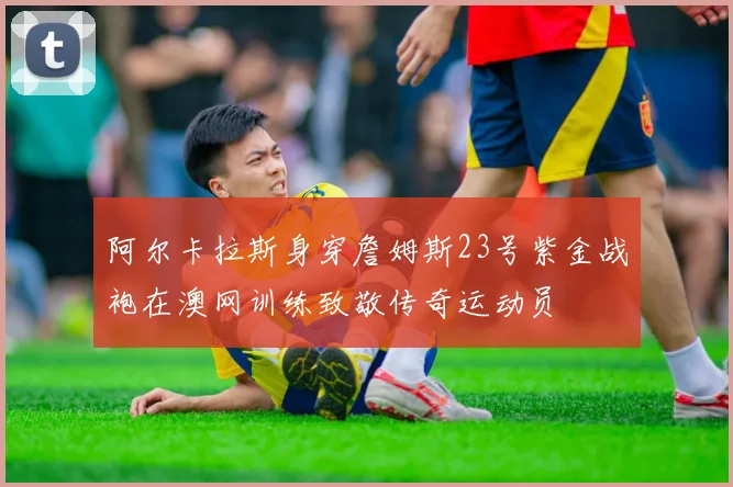 阿尔卡拉斯身穿詹姆斯23号紫金战袍在澳网训练致敬传奇运动员