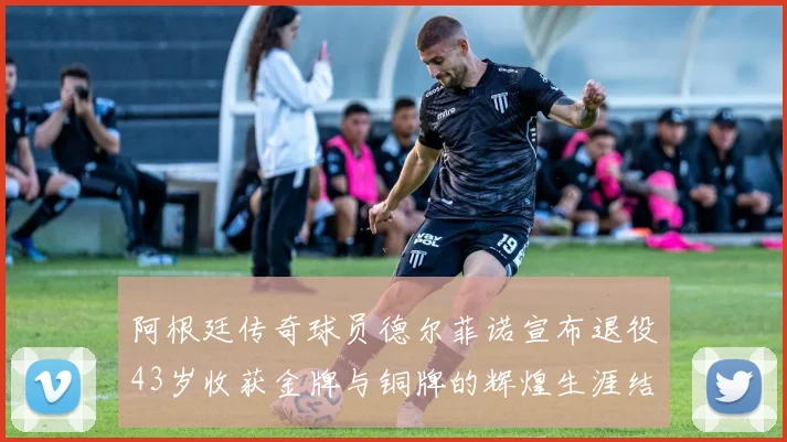 阿根廷传奇球员德尔菲诺宣布退役43岁收获金牌与铜牌的辉煌生涯结束