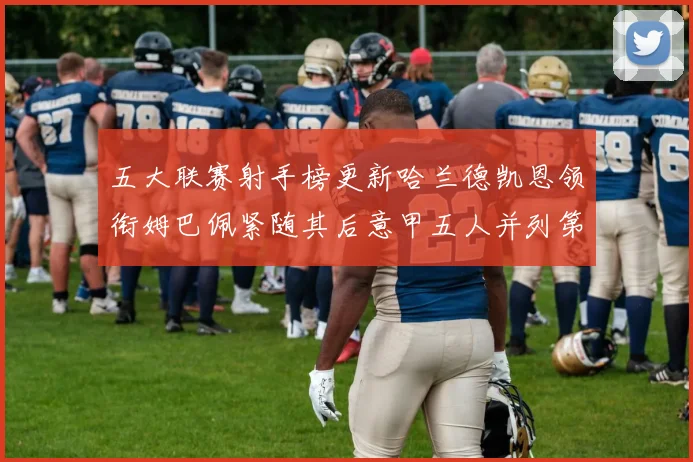 五大联赛射手榜更新哈兰德凯恩领衔姆巴佩紧随其后意甲五人并列第1