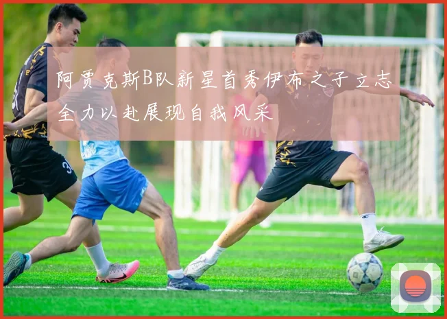 阿贾克斯B队新星首秀伊布之子立志全力以赴展现自我风采
