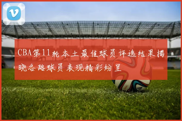 CBA第11轮本土最佳球员评选结果揭晓各路球员表现精彩纷呈