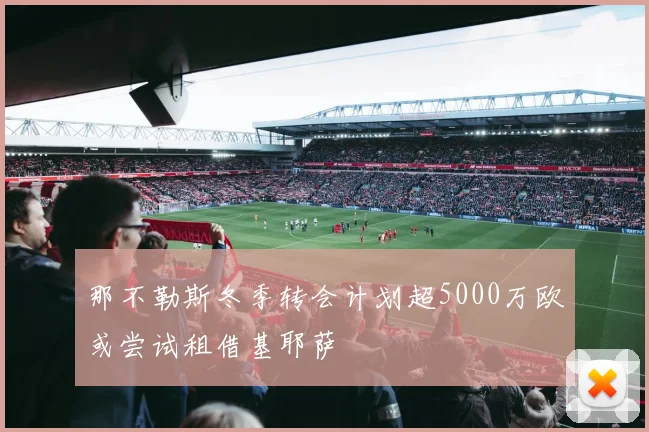 那不勒斯冬季转会计划超5000万欧或尝试租借基耶萨
