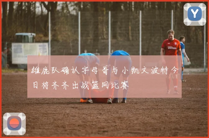 雄鹿队确认字母哥与小凯文波特今日将齐齐出战篮网比赛