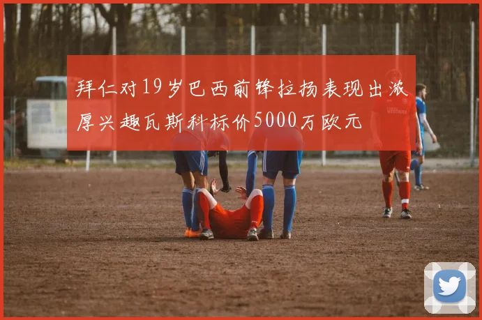 拜仁对19岁巴西前锋拉扬表现出浓厚兴趣瓦斯科标价5000万欧元