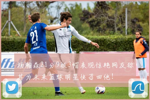 杨瀚森21分9板3帽表现惊艳网友称其为未来篮球明星快召回他！
