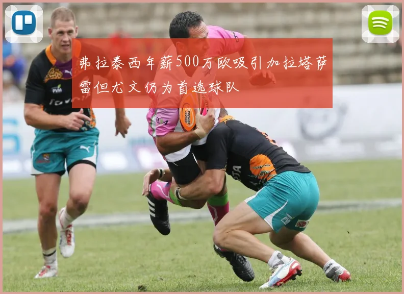 弗拉泰西年薪500万欧吸引加拉塔萨雷但尤文仍为首选球队