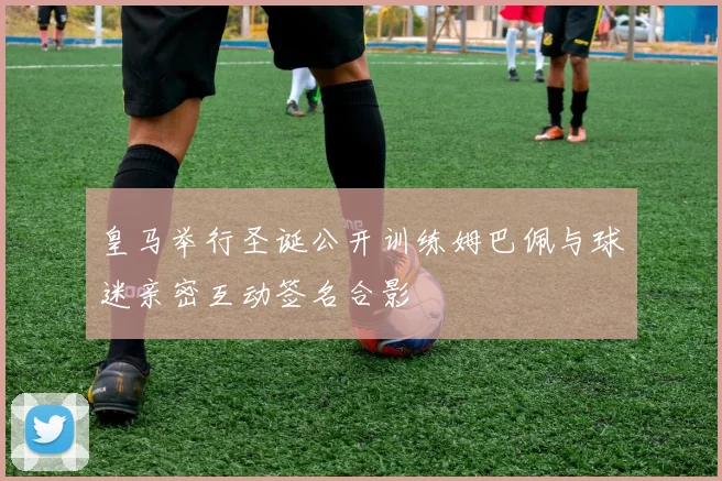 皇马举行圣诞公开训练姆巴佩与球迷亲密互动签名合影