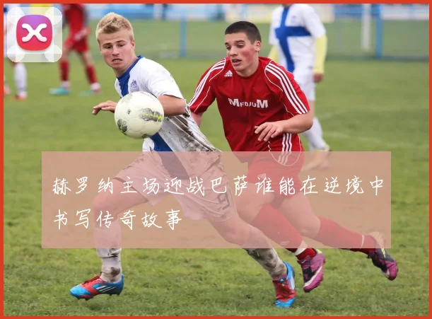 赫罗纳主场迎战巴萨谁能在逆境中书写传奇故事