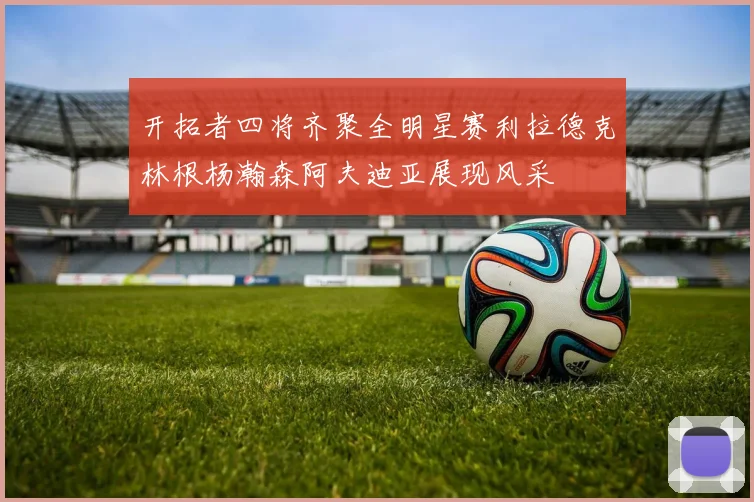 开拓者四将齐聚全明星赛利拉德克林根杨瀚森阿夫迪亚展现风采