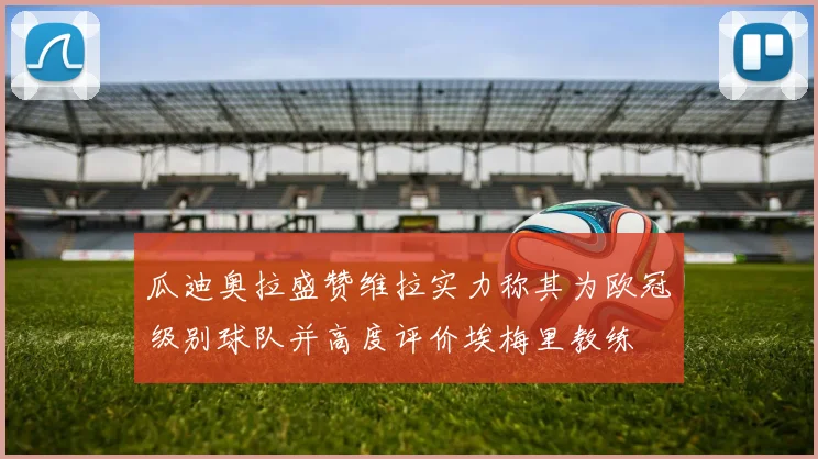 瓜迪奥拉盛赞维拉实力称其为欧冠级别球队并高度评价埃梅里教练