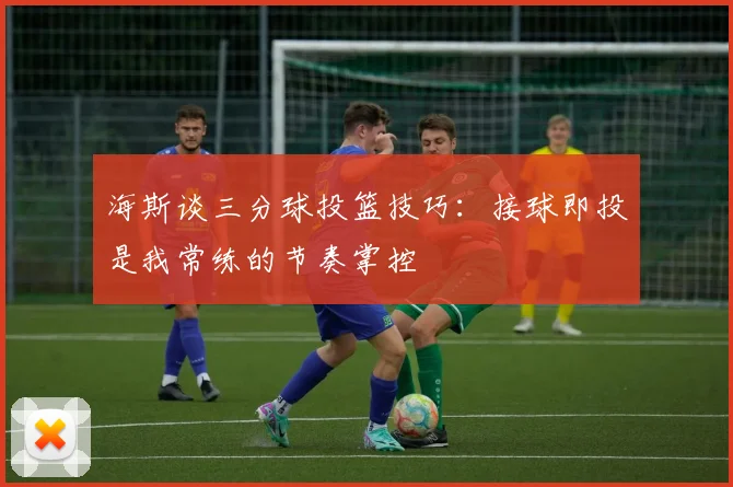 海斯谈三分球投篮技巧：接球即投是我常练的节奏掌控