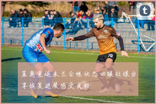 莱奥重返米兰合练状态回暖社媒分享恢复进展感受良好
