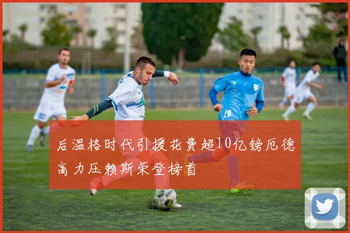 后温格时代引援花费超10亿镑厄德高力压赖斯荣登榜首