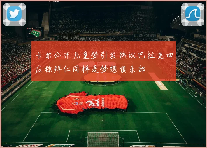 卡尔公开儿皇梦引发热议巴拉克回应称拜仁同样是梦想俱乐部