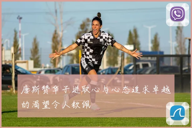 唐斯赞华子进取心与心态追求卓越的渴望令人钦佩