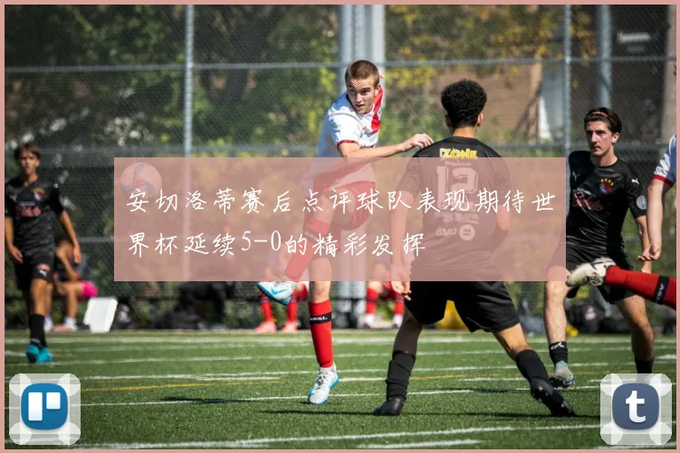 安切洛蒂赛后点评球队表现期待世界杯延续5-0的精彩发挥