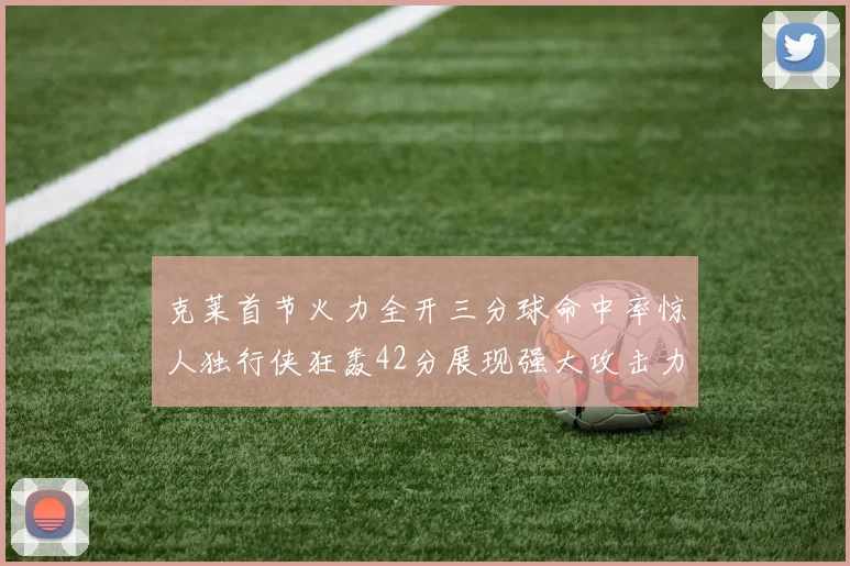 克莱首节火力全开三分球命中率惊人独行侠狂轰42分展现强大攻击力