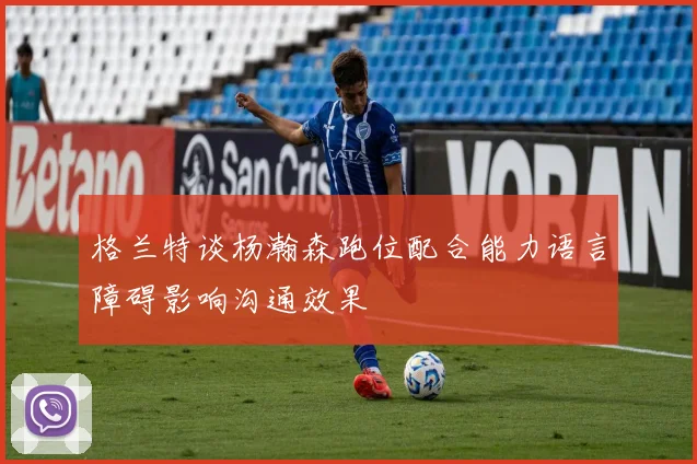 格兰特谈杨瀚森跑位配合能力语言障碍影响沟通效果