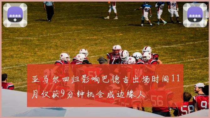 亚马尔回归影响巴德吉出场时间11月仅获9分钟机会成边缘人