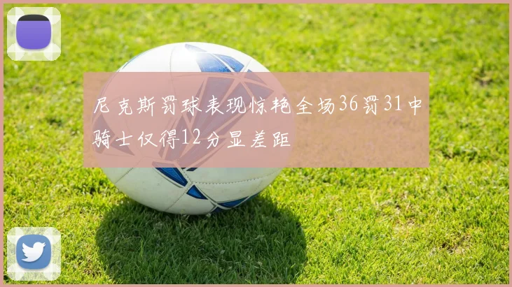 尼克斯罚球表现惊艳全场36罚31中骑士仅得12分显差距