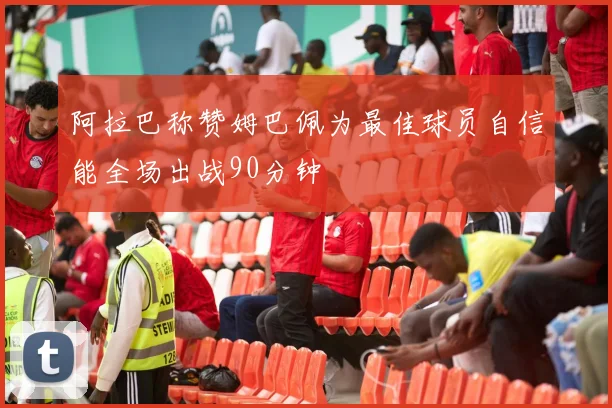 阿拉巴称赞姆巴佩为最佳球员自信能全场出战90分钟
