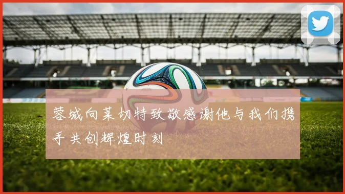 蓉城向莱切特致敬感谢他与我们携手共创辉煌时刻