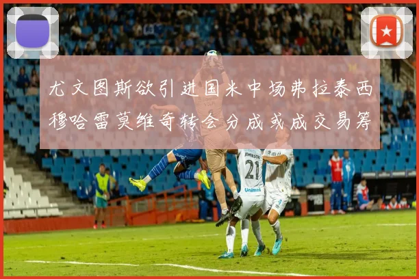 尤文图斯欲引进国米中场弗拉泰西穆哈雷莫维奇转会分成或成交易筹码