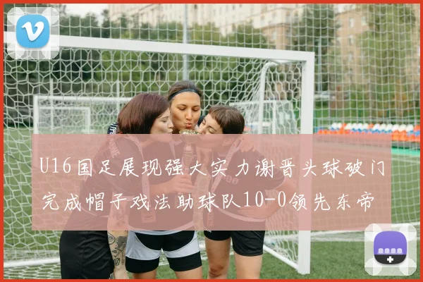 U16国足展现强大实力谢晋头球破门完成帽子戏法助球队10-0领先东帝汶