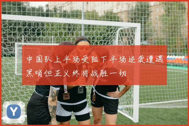 中国队上半场受阻下半场逆袭遭遇黑哨但正义终将战胜一切