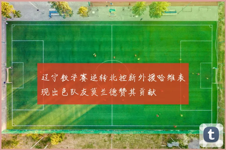 辽宁教学赛逆转北控新外援哈维表现出色队友莫兰德赞其贡献