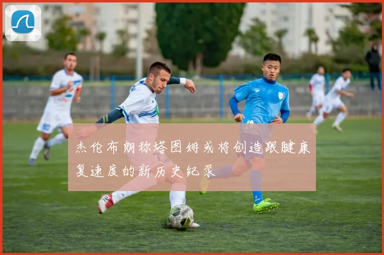 杰伦布朗称塔图姆或将创造跟腱康复速度的新历史纪录